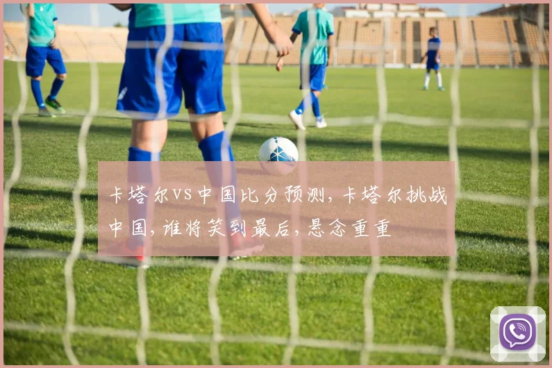 卡塔尔vs中国比分预测,卡塔尔挑战中国,谁将笑到最后,悬念重重