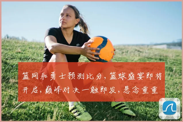 篮网和勇士预测比分,篮球盛宴即将开启,巅峰对决一触即发,悬念重重