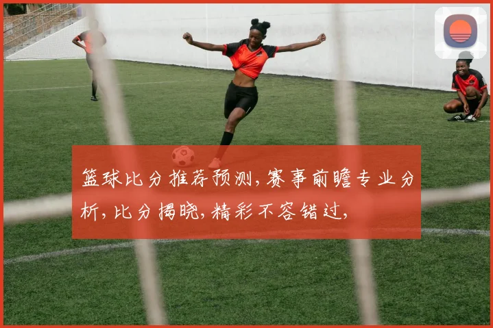 篮球比分推荐预测,赛事前瞻专业分析,比分揭晓,精彩不容错过,