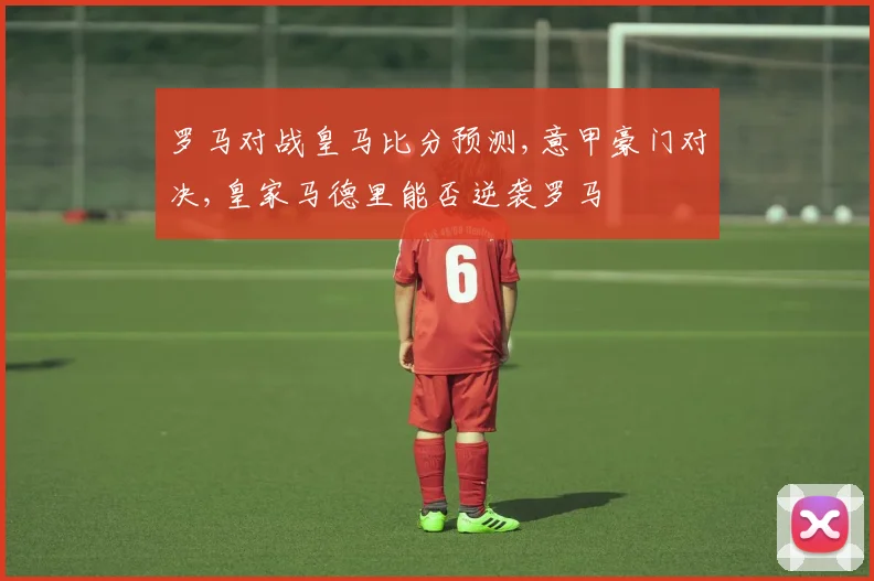 罗马对战皇马比分预测,意甲豪门对决,皇家马德里能否逆袭罗马